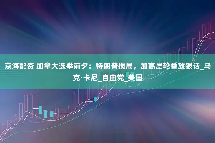 京海配资 加拿大选举前夕：特朗普搅局，加高层轮番放狠话_马克·卡尼_自由党_美国