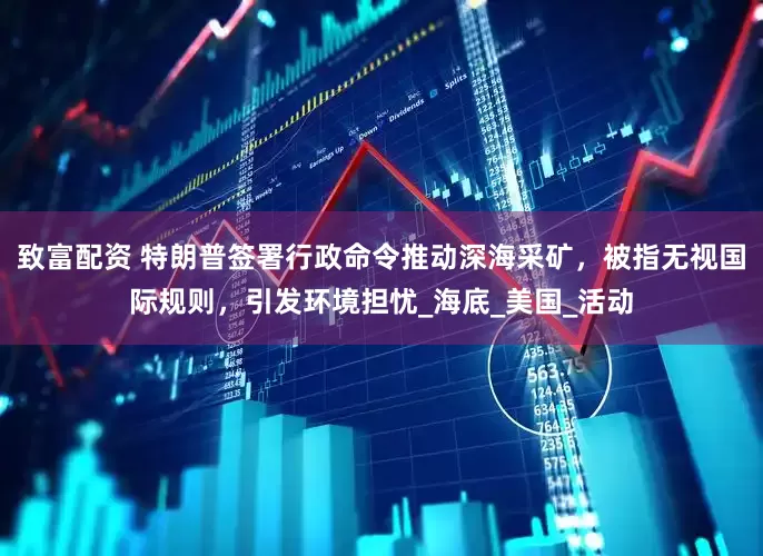 致富配资 特朗普签署行政命令推动深海采矿，被指无视国际规则，引发环境担忧_海底_美国_活动