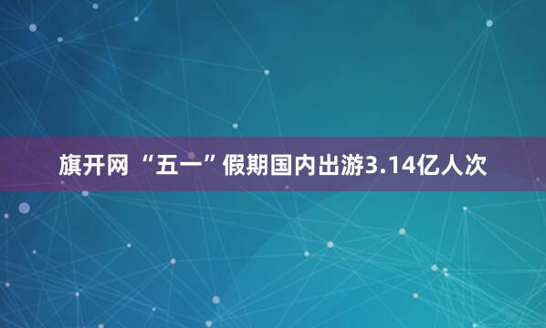 旗开网 “五一”假期国内出游3.14亿人次
