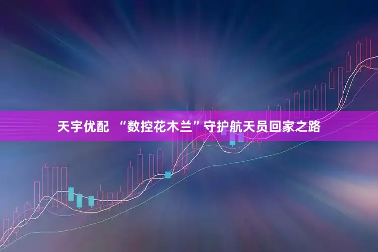 天宇优配  “数控花木兰”守护航天员回家之路