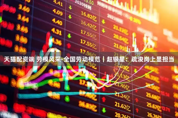 天猫配资端 劳模风采·全国劳动模范｜赵银星：疏浚岗上显担当
