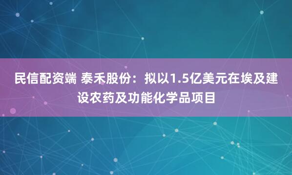 民信配资端 泰禾股份：拟以1.5亿美元在埃及建设农药及功能化学品项目