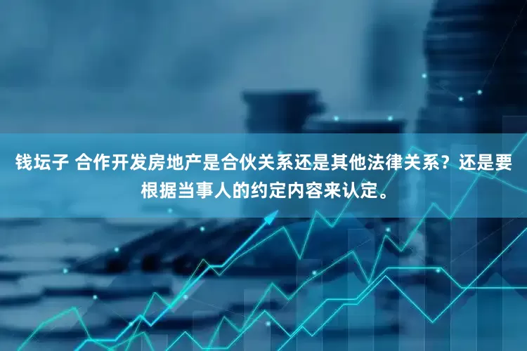 钱坛子 合作开发房地产是合伙关系还是其他法律关系?还是要根据当事人的约定内容来认定。