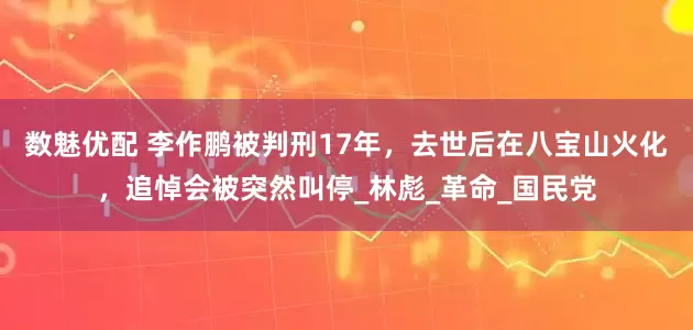 数魅优配 李作鹏被判刑17年，去世后在八宝山火化，追悼会被突然叫停_林彪_革命_国民党