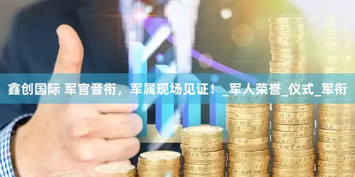 鑫创国际 军官晋衔，军属现场见证！_军人荣誉_仪式_军衔