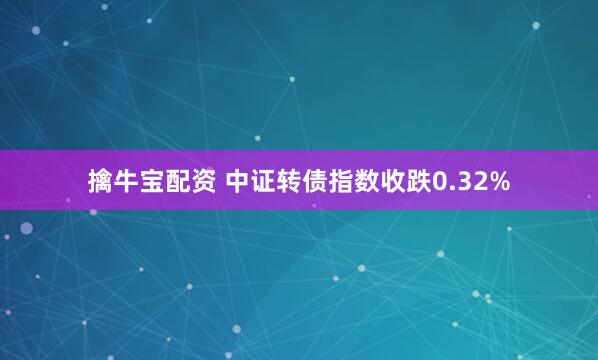 擒牛宝配资 中证转债指数收跌0.32%