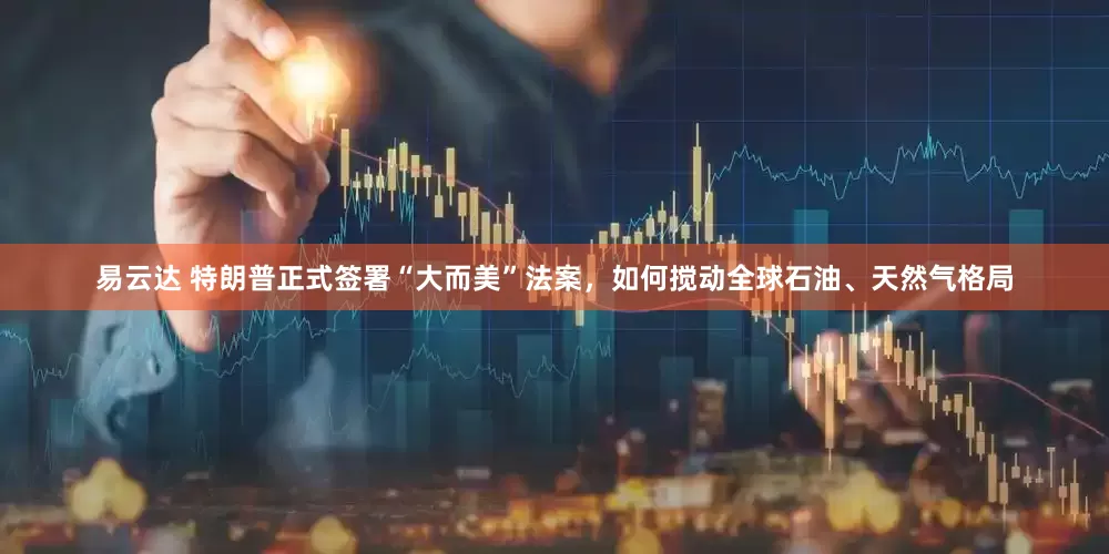 易云达 特朗普正式签署“大而美”法案，如何搅动全球石油、天然气格局