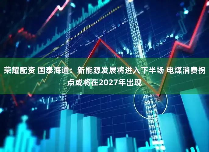 荣耀配资 国泰海通：新能源发展将进入下半场 电煤消费拐点或将在2027年出现