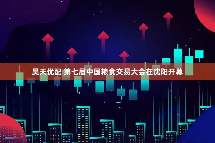 昊天优配 第七届中国粮食交易大会在沈阳开幕