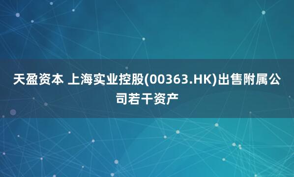 天盈资本 上海实业控股(00363.HK)出售附属公司若干资产