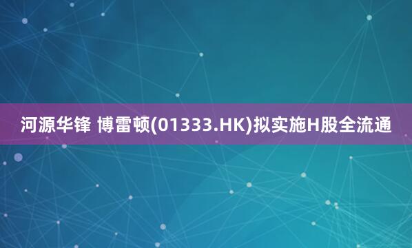 河源华锋 博雷顿(01333.HK)拟实施H股全流通