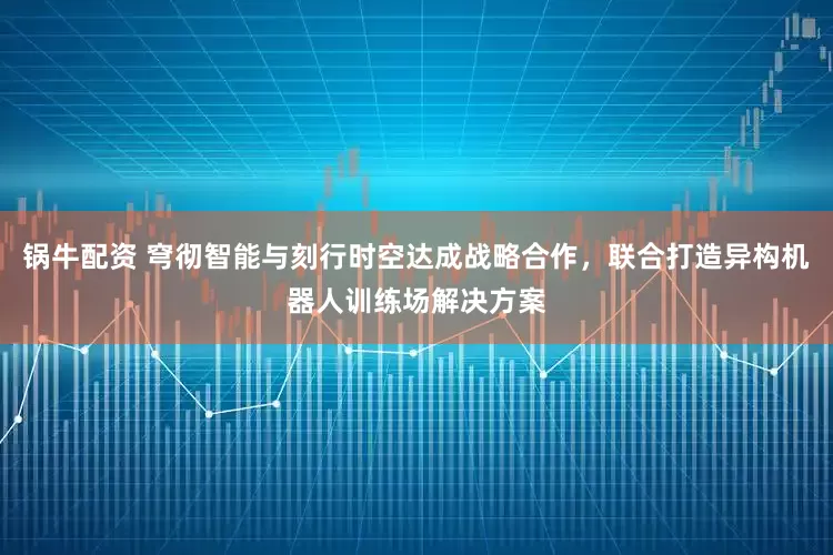 锅牛配资 穹彻智能与刻行时空达成战略合作，联合打造异构机器人训练场解决方案