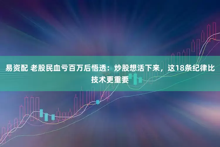 易资配 老股民血亏百万后悟透：炒股想活下来，这18条纪律比技术更重要