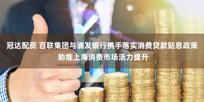 冠达配资 百联集团与浦发银行携手落实消费贷款贴息政策 助推上海消费市场活力提升