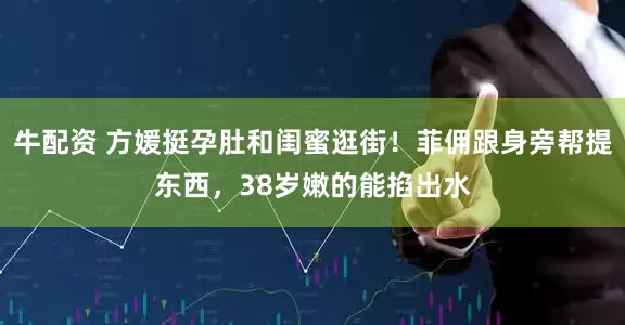 牛配资 方媛挺孕肚和闺蜜逛街！菲佣跟身旁帮提东西，38岁嫩的能掐出水