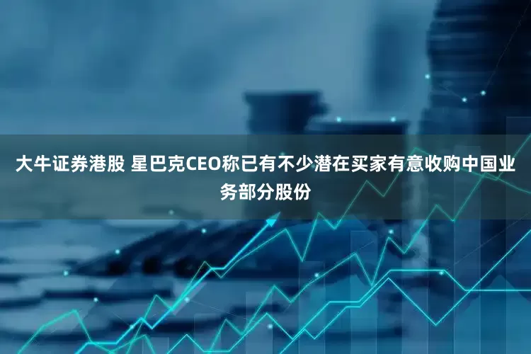 大牛证券港股 星巴克CEO称已有不少潜在买家有意收购中国业务部分股份