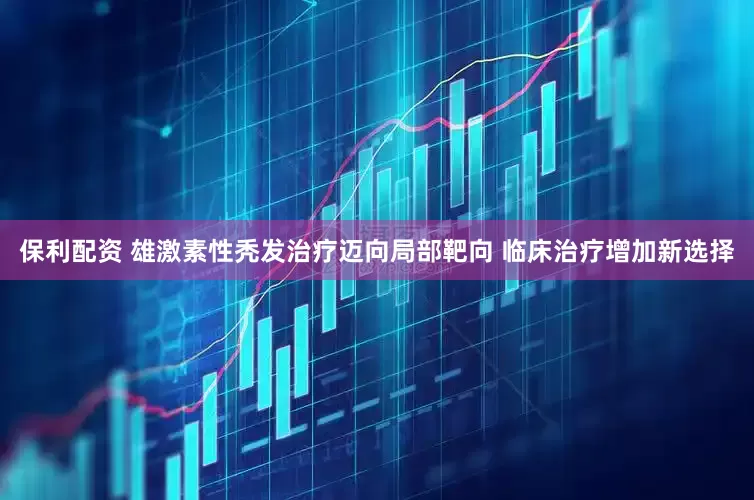 保利配资 雄激素性秃发治疗迈向局部靶向 临床治疗增加新选择
